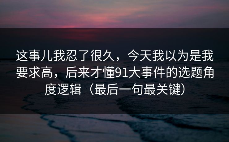 这事儿我忍了很久，今天我以为是我要求高，后来才懂91大事件的选题角度逻辑（最后一句最关键）