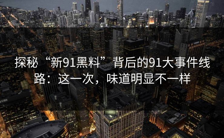 探秘“新91黑料”背后的91大事件线路:这一次,味道明显不一样